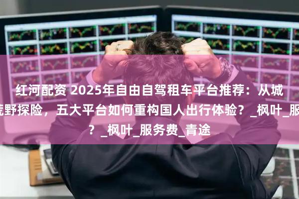 红河配资 2025年自由自驾租车平台推荐：从城市通勤到荒野探险，五大平台如何重构国人出行体验？_枫叶_服务费_青途