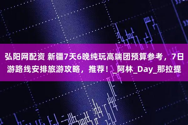 弘阳网配资 新疆7天6晚纯玩高端团预算参考，7日游路线安排旅游攻略，推荐！_阿林_Day_那拉提